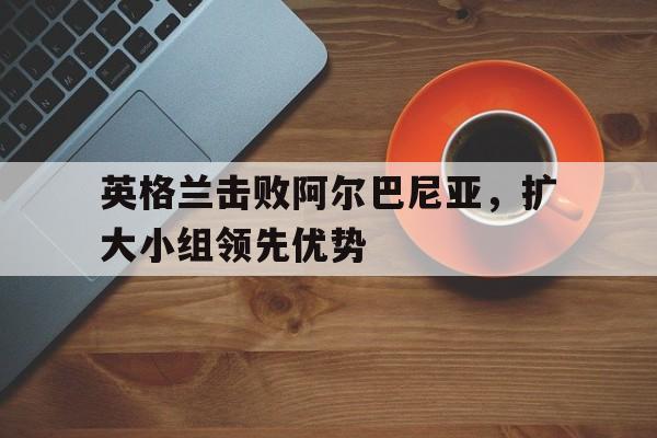 英格兰击败阿尔巴尼亚，扩大小组领先优势的简单介绍