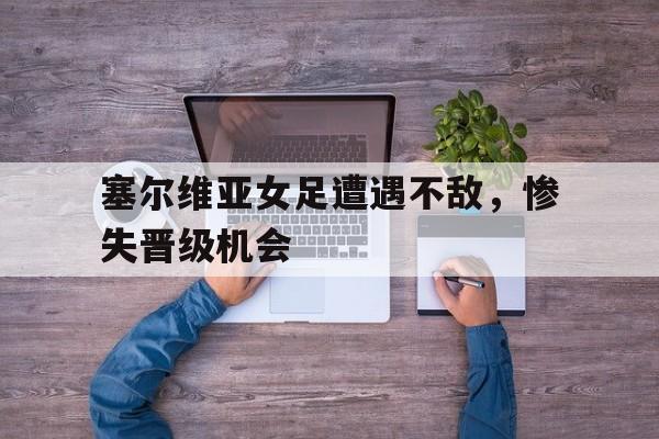 塞尔维亚女足遭遇不敌，惨失晋级机会