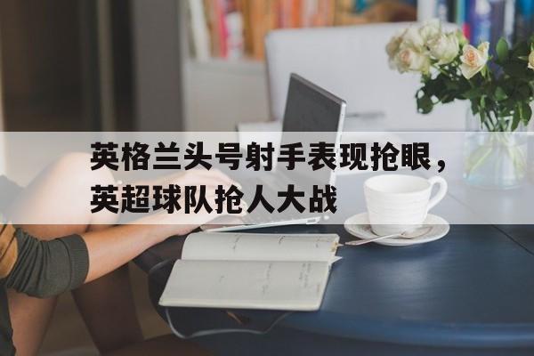 英格兰头号射手表现抢眼，英超球队抢人大战