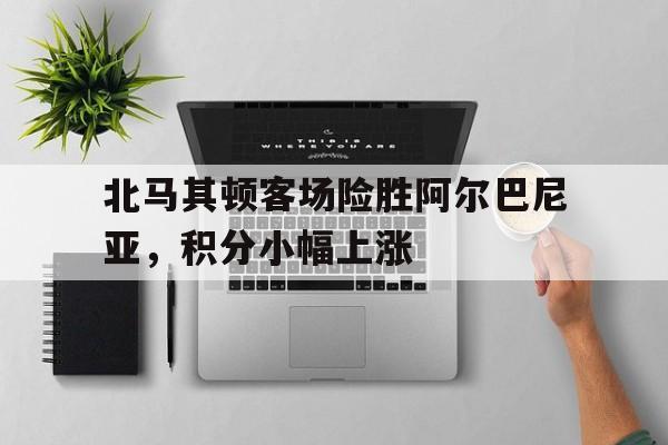 北马其顿客场险胜阿尔巴尼亚，积分小幅上涨的简单介绍