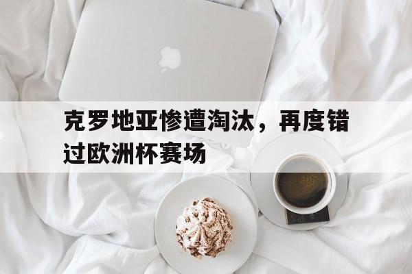 关于克罗地亚惨遭淘汰，再度错过欧洲杯赛场的信息