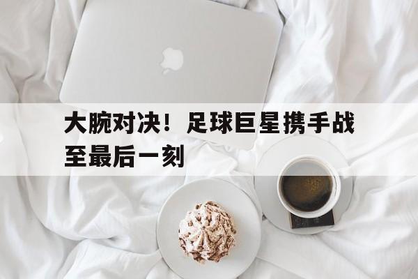 关于大腕对决！足球巨星携手战至最后一刻的信息