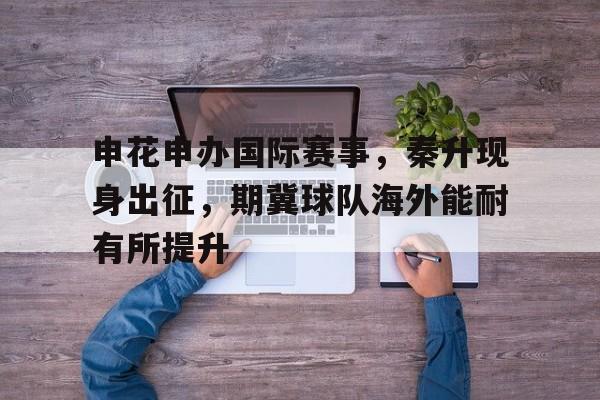 申花申办国际赛事，秦升现身出征，期冀球队海外能耐有所提升的简单介绍