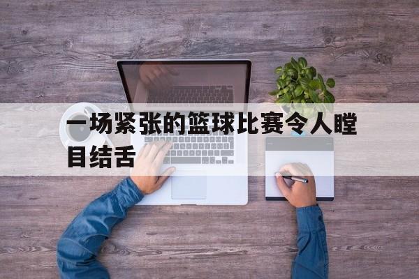 一场紧张的篮球比赛令人瞠目结舌