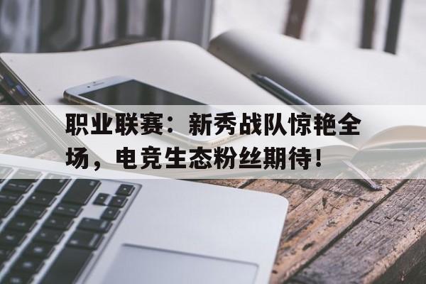 职业联赛：新秀战队惊艳全场，电竞生态粉丝期待！