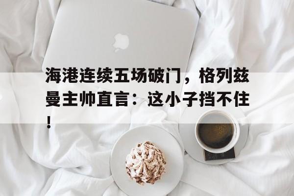 海港连续五场破门，格列兹曼主帅直言：这小子挡不住！