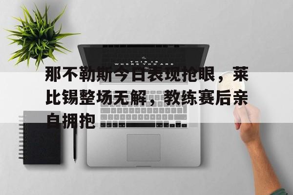 那不勒斯今日表现抢眼，莱比锡整场无解，教练赛后亲自拥抱那不勒斯小组赛最高分