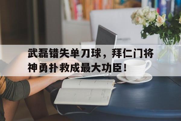 武磊错失单刀球，拜仁门将神勇扑救成最大功臣！