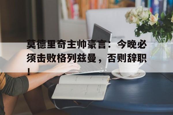 莫德里奇主帅豪言：今晚必须击败格列兹曼，否则辞职！莫德里奇再次进球